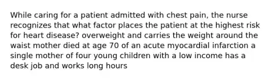 While caring for a patient admitted with chest pain, the nurse recognizes that what factor places the patient at the highest risk for heart disease? overweight and carries the weight around the waist mother died at age 70 of an acute myocardial infarction a single mother of four young children with a low income has a desk job and works long hours