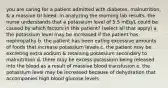 you are caring for a patient admitted with diabetes, malnutrition, & a massive GI bleed. in analyzing the morning lab results, the nurse understands that a potassium level of 5.5 mEq/L could be caused by which factors in this patient? (select all that apply) a. the potassium level may be increased if the patient has nephropathy b. the patient has been eating excessive amounts of foods that increase potassium levels c. the patient may be excreting extra sodium & retaining potassium secondary to malnutrition d. there may be excess potassium being released into the blood as a result of massive blood transfusion e. the potassium level may be increased because of dehydration that accompanies high blood glucose levels