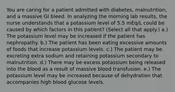 You are caring for a patient admitted with diabetes, malnutrition, and a massive GI bleed. In analyzing the morning lab results, the nurse understands that a potassium level of 5.5 mEq/L could be caused by which factors in this patient? (Select all that apply.) a.) The potassium level may be increased if the patient has nephropathy. b.) The patient has been eating excessive amounts of foods that increase potassium levels. c.) The patient may be excreting extra sodium and retaining potassium secondary to malnutrition. d.) There may be excess potassium being released into the blood as a result of massive blood transfusion. e.) The potassium level may be increased because of dehydration that accompanies high blood glucose levels.