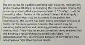 You are caring for a patient admitted with diabetes, malnutrition, and a massive GI bleed. In analyzing the morning lab results, the nurse understands that a potassium level of 5.5 mEq/L could be caused by which factors in this patient? (Select all that apply.) The potassium level may be increased if the patient has nephropathy. The patient has been eating excessive amounts of foods that increase potassium levels. The patient may be excreting extra sodium and retaining potassium secondary to malnutrition. There may be excess potassium being released into the blood as a result of massive blood transfusion. The potassium level may be increased because of dehydration that accompanies high blood glucose levels.