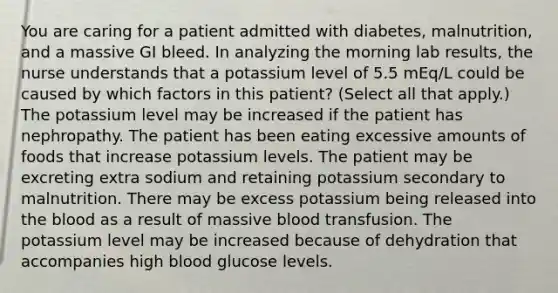 You are caring for a patient admitted with diabetes, malnutrition, and a massive GI bleed. In analyzing the morning lab results, the nurse understands that a potassium level of 5.5 mEq/L could be caused by which factors in this patient? (Select all that apply.) The potassium level may be increased if the patient has nephropathy. The patient has been eating excessive amounts of foods that increase potassium levels. The patient may be excreting extra sodium and retaining potassium secondary to malnutrition. There may be excess potassium being released into <a href='https://www.questionai.com/knowledge/k7oXMfj7lk-the-blood' class='anchor-knowledge'>the blood</a> as a result of massive blood transfusion. The potassium level may be increased because of dehydration that accompanies high blood glucose levels.