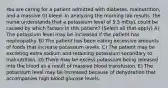 You are caring for a patient admitted with diabetes, malnutrition, and a massive GI bleed. In analyzing the morning lab results, the nurse understands that a potassium level of 5.5 mEq/L could be caused by which factors in this patient? (Select all that apply) A) The potassium level may be increased if the patient has nephropathy. B) The patient has been eating excessive amounts of foods that increase potassium levels. C) The patient may be excreting extra sodium and retaining potassium secondary to malnutrition. D) There may be excess potassium being released into the blood as a result of massive blood transfusion. E) The potassium level may be increased because of dehydration that accompanies high blood glucose levels.