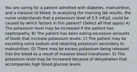 You are caring for a patient admitted with diabetes, malnutrition, and a massive GI bleed. In analyzing the morning lab results, the nurse understands that a potassium level of 5.5 mEq/L could be caused by which factors in this patient? (Select all that apply) A) The potassium level may be increased if the patient has nephropathy. B) The patient has been eating excessive amounts of foods that increase potassium levels. C) The patient may be excreting extra sodium and retaining potassium secondary to malnutrition. D) There may be excess potassium being released into the blood as a result of massive blood transfusion. E) The potassium level may be increased because of dehydration that accompanies high blood glucose levels.