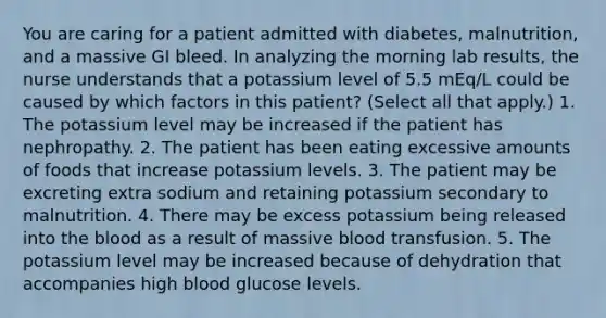 You are caring for a patient admitted with diabetes, malnutrition, and a massive GI bleed. In analyzing the morning lab results, the nurse understands that a potassium level of 5.5 mEq/L could be caused by which factors in this patient? (Select all that apply.) 1. The potassium level may be increased if the patient has nephropathy. 2. The patient has been eating excessive amounts of foods that increase potassium levels. 3. The patient may be excreting extra sodium and retaining potassium secondary to malnutrition. 4. There may be excess potassium being released into the blood as a result of massive blood transfusion. 5. The potassium level may be increased because of dehydration that accompanies high blood glucose levels.