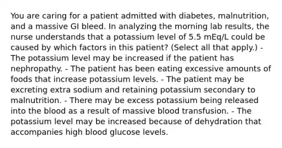 You are caring for a patient admitted with diabetes, malnutrition, and a massive GI bleed. In analyzing the morning lab results, the nurse understands that a potassium level of 5.5 mEq/L could be caused by which factors in this patient? (Select all that apply.) - The potassium level may be increased if the patient has nephropathy. - The patient has been eating excessive amounts of foods that increase potassium levels. - The patient may be excreting extra sodium and retaining potassium secondary to malnutrition. - There may be excess potassium being released into <a href='https://www.questionai.com/knowledge/k7oXMfj7lk-the-blood' class='anchor-knowledge'>the blood</a> as a result of massive blood transfusion. - The potassium level may be increased because of dehydration that accompanies high blood glucose levels.