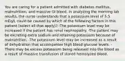 You are caring for a patient admitted with diabetes mellitus, malnutrition, and massive GI bleed. In analyzing the morning lab results, the nurse understands that a potassium level of 5.5 mEq/L could be caused by which of the following factors in this patient (select all that apply)? -The potassium level may be increased if the patient has renal nephropathy. -The patient may be excreting extra sodium and retaining potassium because of malnutrition. -The potassium level may be increased as a result of dehydration that accompanies high blood glucose levels. -There may be excess potassium being released into the blood as a result of massive transfusion of stored hemolyzed blood.