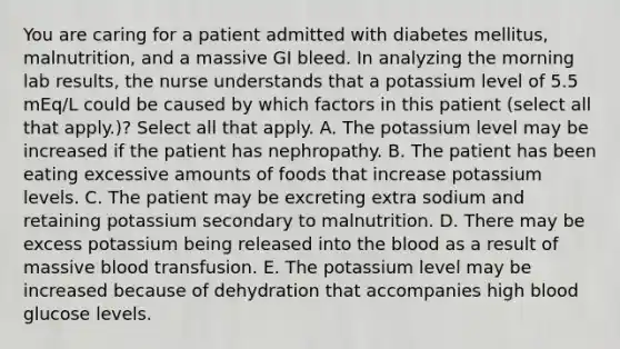 You are caring for a patient admitted with diabetes mellitus, malnutrition, and a massive GI bleed. In analyzing the morning lab results, the nurse understands that a potassium level of 5.5 mEq/L could be caused by which factors in this patient (select all that apply.)? Select all that apply. A. The potassium level may be increased if the patient has nephropathy. B. The patient has been eating excessive amounts of foods that increase potassium levels. C. The patient may be excreting extra sodium and retaining potassium secondary to malnutrition. D. There may be excess potassium being released into the blood as a result of massive blood transfusion. E. The potassium level may be increased because of dehydration that accompanies high blood glucose levels.