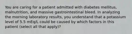 You are caring for a patient admitted with diabetes mellitus, malnutrition, and massive gastrointestinal bleed. In analyzing the morning laboratory results, you understand that a potassium level of 5.5 mEq/L could be caused by which factors in this patient (select all that apply)?