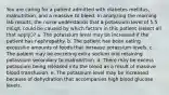 You are caring for a patient admitted with diabetes mellitus, malnutrition, and a massive GI bleed. In analyzing the morning lab results, the nurse understands that a potassium level of 5.5 mEq/L could be caused by which factors in this patient (select all that apply.)? a. The potassium level may be increased if the patient has nephropathy. b. The patient has been eating excessive amounts of foods that increase potassium levels. c. The patient may be excreting extra sodium and retaining potassium secondary to malnutrition. d. There may be excess potassium being released into the blood as a result of massive blood transfusion. e. The potassium level may be increased because of dehydration that accompanies high blood glucose levels.