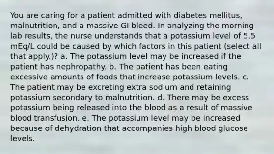 You are caring for a patient admitted with diabetes mellitus, malnutrition, and a massive GI bleed. In analyzing the morning lab results, the nurse understands that a potassium level of 5.5 mEq/L could be caused by which factors in this patient (select all that apply.)? a. The potassium level may be increased if the patient has nephropathy. b. The patient has been eating excessive amounts of foods that increase potassium levels. c. The patient may be excreting extra sodium and retaining potassium secondary to malnutrition. d. There may be excess potassium being released into <a href='https://www.questionai.com/knowledge/k7oXMfj7lk-the-blood' class='anchor-knowledge'>the blood</a> as a result of massive blood transfusion. e. The potassium level may be increased because of dehydration that accompanies high blood glucose levels.