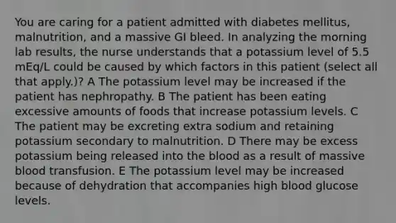 You are caring for a patient admitted with diabetes mellitus, malnutrition, and a massive GI bleed. In analyzing the morning lab results, the nurse understands that a potassium level of 5.5 mEq/L could be caused by which factors in this patient (select all that apply.)? A The potassium level may be increased if the patient has nephropathy. B The patient has been eating excessive amounts of foods that increase potassium levels. C The patient may be excreting extra sodium and retaining potassium secondary to malnutrition. D There may be excess potassium being released into the blood as a result of massive blood transfusion. E The potassium level may be increased because of dehydration that accompanies high blood glucose levels.