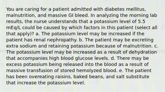 You are caring for a patient admitted with diabetes mellitus, malnutrition, and massive GI bleed. In analyzing the morning lab results, the nurse understands that a potassium level of 5.5 mEq/L could be caused by which factors in this patient (select all that apply)? a. The potassium level may be increased if the patient has renal nephropathy. b. The patient may be excreting extra sodium and retaining potassium because of malnutrition. c. The potassium level may be increased as a result of dehydration that accompanies high blood glucose levels. d. There may be excess potassium being released into the blood as a result of massive transfusion of stored hemolyzed blood. e. The patient has been overeating raisins, baked beans, and salt substitute that increase the potassium level.