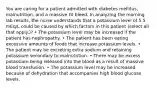 You are caring for a patient admitted with diabetes mellitus, malnutrition, and a massive GI bleed. In analyzing the morning lab results, the nurse understands that a potassium level of 5.5 mEq/L could be caused by which factors in this patient (select all that apply.)? • The potassium level may be increased if the patient has nephropathy. • The patient has been eating excessive amounts of foods that increase potassium levels. • The patient may be excreting extra sodium and retaining potassium secondary to malnutrition. • There may be excess potassium being released into the blood as a result of massive blood transfusion. • The potassium level may be increased because of dehydration that accompanies high blood glucose levels.