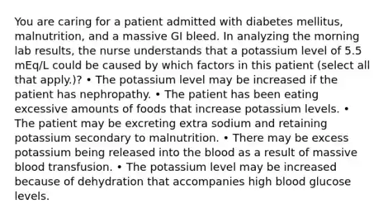 You are caring for a patient admitted with diabetes mellitus, malnutrition, and a massive GI bleed. In analyzing the morning lab results, the nurse understands that a potassium level of 5.5 mEq/L could be caused by which factors in this patient (select all that apply.)? • The potassium level may be increased if the patient has nephropathy. • The patient has been eating excessive amounts of foods that increase potassium levels. • The patient may be excreting extra sodium and retaining potassium secondary to malnutrition. • There may be excess potassium being released into the blood as a result of massive blood transfusion. • The potassium level may be increased because of dehydration that accompanies high blood glucose levels.