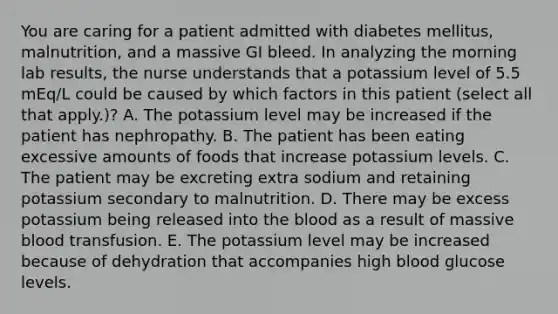 You are caring for a patient admitted with diabetes mellitus, malnutrition, and a massive GI bleed. In analyzing the morning lab results, the nurse understands that a potassium level of 5.5 mEq/L could be caused by which factors in this patient (select all that apply.)? A. The potassium level may be increased if the patient has nephropathy. B. The patient has been eating excessive amounts of foods that increase potassium levels. C. The patient may be excreting extra sodium and retaining potassium secondary to malnutrition. D. There may be excess potassium being released into the blood as a result of massive blood transfusion. E. The potassium level may be increased because of dehydration that accompanies high blood glucose levels.