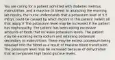 You are caring for a patient admitted with diabetes mellitus, malnutrition, and a massive GI bleed. In analyzing the morning lab results, the nurse understands that a potassium level of 5.5 mEq/L could be caused by which factors in this patient (select all that apply.)? The potassium level may be increased if the patient has nephropathy. The patient has been eating excessive amounts of foods that increase potassium levels. The patient may be excreting extra sodium and retaining potassium secondary to malnutrition. There may be excess potassium being released into the blood as a result of massive blood transfusion. The potassium level may be increased because of dehydration that accompanies high blood glucose levels.