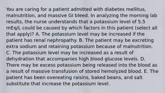 You are caring for a patient admitted with diabetes mellitus, malnutrition, and massive GI bleed. In analyzing the morning lab results, the nurse understands that a potassium level of 5.5 mEq/L could be caused by which factors in this patient (select all that apply)? A. The potassium level may be increased if the patient has renal nephropathy. B. The patient may be excreting extra sodium and retaining potassium because of malnutrition. C. The potassium level may be increased as a result of dehydration that accompanies high blood glucose levels. D. There may be excess potassium being released into the blood as a result of massive transfusion of stored hemolyzed blood. E. The patient has been overeating raisins, baked beans, and salt substitute that increase the potassium level.