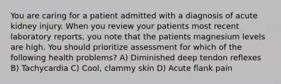 You are caring for a patient admitted with a diagnosis of acute kidney injury. When you review your patients most recent laboratory reports, you note that the patients magnesium levels are high. You should prioritize assessment for which of the following health problems? A) Diminished deep tendon reflexes B) Tachycardia C) Cool, clammy skin D) Acute flank pain