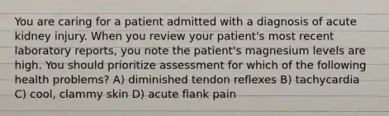 You are caring for a patient admitted with a diagnosis of acute kidney injury. When you review your patient's most recent laboratory reports, you note the patient's magnesium levels are high. You should prioritize assessment for which of the following health problems? A) diminished tendon reflexes B) tachycardia C) cool, clammy skin D) acute flank pain