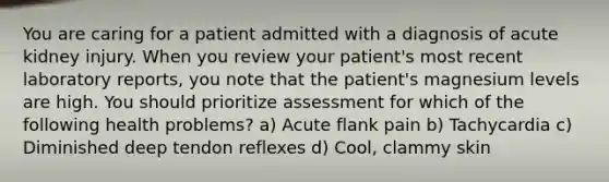 You are caring for a patient admitted with a diagnosis of acute kidney injury. When you review your patient's most recent laboratory reports, you note that the patient's magnesium levels are high. You should prioritize assessment for which of the following health problems? a) Acute flank pain b) Tachycardia c) Diminished deep tendon reflexes d) Cool, clammy skin