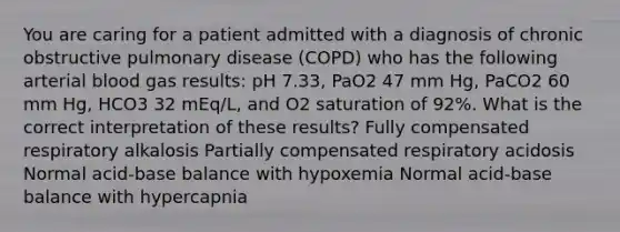 You are caring for a patient admitted with a diagnosis of chronic obstructive pulmonary disease (COPD) who has the following arterial blood gas results: pH 7.33, PaO2 47 mm Hg, PaCO2 60 mm Hg, HCO3 32 mEq/L, and O2 saturation of 92%. What is the correct interpretation of these results? Fully compensated respiratory alkalosis Partially compensated respiratory acidosis Normal acid-base balance with hypoxemia Normal acid-base balance with hypercapnia