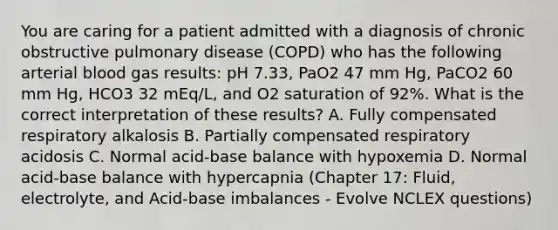 You are caring for a patient admitted with a diagnosis of chronic obstructive pulmonary disease (COPD) who has the following arterial blood gas results: pH 7.33, PaO2 47 mm Hg, PaCO2 60 mm Hg, HCO3 32 mEq/L, and O2 saturation of 92%. What is the correct interpretation of these results? A. Fully compensated respiratory alkalosis B. Partially compensated respiratory acidosis C. Normal acid-base balance with hypoxemia D. Normal acid-base balance with hypercapnia (Chapter 17: Fluid, electrolyte, and Acid-base imbalances - Evolve NCLEX questions)