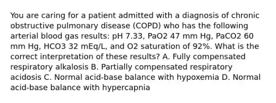 You are caring for a patient admitted with a diagnosis of chronic obstructive pulmonary disease (COPD) who has the following arterial blood gas results: pH 7.33, PaO2 47 mm Hg, PaCO2 60 mm Hg, HCO3 32 mEq/L, and O2 saturation of 92%. What is the correct interpretation of these results? A. Fully compensated respiratory alkalosis B. Partially compensated respiratory acidosis C. Normal acid-base balance with hypoxemia D. Normal acid-base balance with hypercapnia