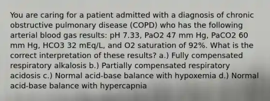 You are caring for a patient admitted with a diagnosis of chronic obstructive pulmonary disease (COPD) who has the following arterial blood gas results: pH 7.33, PaO2 47 mm Hg, PaCO2 60 mm Hg, HCO3 32 mEq/L, and O2 saturation of 92%. What is the correct interpretation of these results? a.) Fully compensated respiratory alkalosis b.) Partially compensated respiratory acidosis c.) Normal acid-base balance with hypoxemia d.) Normal acid-base balance with hypercapnia