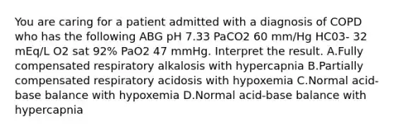 You are caring for a patient admitted with a diagnosis of COPD who has the following ABG pH 7.33 PaCO2 60 mm/Hg HC03- 32 mEq/L O2 sat 92% PaO2 47 mmHg. Interpret the result. A.Fully compensated respiratory alkalosis with hypercapnia B.Partially compensated respiratory acidosis with hypoxemia C.Normal acid-base balance with hypoxemia D.Normal acid-base balance with hypercapnia