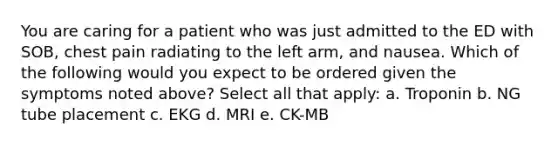 You are caring for a patient who was just admitted to the ED with SOB, chest pain radiating to the left arm, and nausea. Which of the following would you expect to be ordered given the symptoms noted above? Select all that apply: a. Troponin b. NG tube placement c. EKG d. MRI e. CK-MB