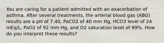 You are caring for a patient admitted with an exacerbation of asthma. After several treatments, the arterial blood gas (ABG) results are a pH of 7.40, PaCO2 of 40 mm Hg, HCO3 level of 24 mEq/L, PaO2 of 92 mm Hg, and O2 saturation level of 99%. How do you interpret these results?