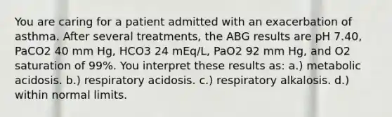 You are caring for a patient admitted with an exacerbation of asthma. After several treatments, the ABG results are pH 7.40, PaCO2 40 mm Hg, HCO3 24 mEq/L, PaO2 92 mm Hg, and O2 saturation of 99%. You interpret these results as: a.) metabolic acidosis. b.) respiratory acidosis. c.) respiratory alkalosis. d.) within normal limits.