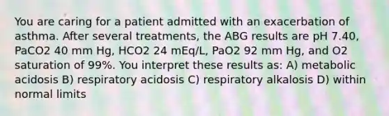 You are caring for a patient admitted with an exacerbation of asthma. After several treatments, the ABG results are pH 7.40, PaCO2 40 mm Hg, HCO2 24 mEq/L, PaO2 92 mm Hg, and O2 saturation of 99%. You interpret these results as: A) metabolic acidosis B) respiratory acidosis C) respiratory alkalosis D) within normal limits