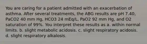 You are caring for a patient admitted with an exacerbation of asthma. After several treatments, the ABG results are pH 7.40, PaCO2 40 mm Hg, HCO3 24 mEq/L, PaO2 92 mm Hg, and O2 saturation of 99%. You interpret these results as a. within normal limits. b. slight metabolic acidosis. c. slight respiratory acidosis. d. slight respiratory alkalosis.