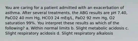 You are caring for a patient admitted with an exacerbation of asthma. After several treatments, the ABG results are pH 7.40, PaCO2 40 mm Hg, HCO3 24 mEq/L, PaO2 92 mm Hg, O2 saturation 99%. You interpret these results as which of the following? a. Within normal limits b. Slight metabolic acidosis c. Slight respiratory acidosis d. Slight respiratory alkalosis