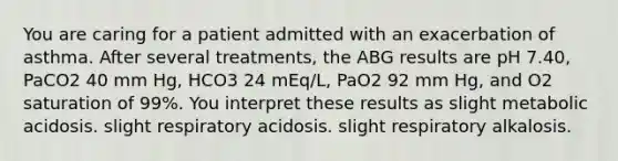 You are caring for a patient admitted with an exacerbation of asthma. After several treatments, the ABG results are pH 7.40, PaCO2 40 mm Hg, HCO3 24 mEq/L, PaO2 92 mm Hg, and O2 saturation of 99%. You interpret these results as slight metabolic acidosis. slight respiratory acidosis. slight respiratory alkalosis.