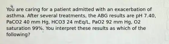 You are caring for a patient admitted with an exacerbation of asthma. After several treatments, the ABG results are pH 7.40, PaCO2 40 mm Hg, HCO3 24 mEq/L, PaO2 92 mm Hg, O2 saturation 99%. You interpret these results as which of the following?