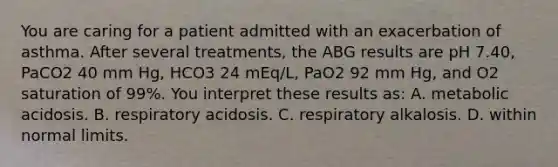 You are caring for a patient admitted with an exacerbation of asthma. After several treatments, the ABG results are pH 7.40, PaCO2 40 mm Hg, HCO3 24 mEq/L, PaO2 92 mm Hg, and O2 saturation of 99%. You interpret these results as: A. metabolic acidosis. B. respiratory acidosis. C. respiratory alkalosis. D. within normal limits.