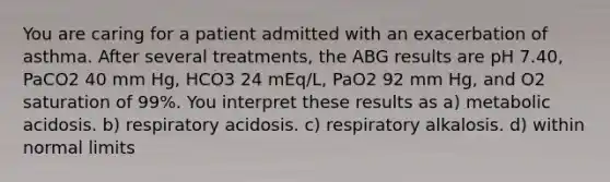 You are caring for a patient admitted with an exacerbation of asthma. After several treatments, the ABG results are pH 7.40, PaCO2 40 mm Hg, HCO3 24 mEq/L, PaO2 92 mm Hg, and O2 saturation of 99%. You interpret these results as a) metabolic acidosis. b) respiratory acidosis. c) respiratory alkalosis. d) within normal limits