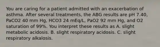 You are caring for a patient admitted with an exacerbation of asthma. After several treatments, the ABG results are pH 7.40, PaCO2 40 mm Hg, HCO3 24 mEq/L, PaO2 92 mm Hg, and O2 saturation of 99%. You interpret these results as A. slight metabolic acidosis. B. slight respiratory acidosis. C. slight respiratory alkalosis.