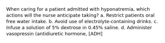 When caring for a patient admitted with hyponatremia, which actions will the nurse anticipate taking? a. Restrict patients oral free water intake. b. Avoid use of electrolyte-containing drinks. c. Infuse a solution of 5% dextrose in 0.45% saline. d. Administer vasopressin (antidiuretic hormone, [ADH]