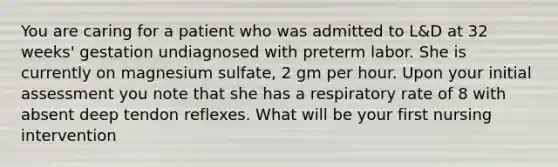 You are caring for a patient who was admitted to L&D at 32 weeks' gestation undiagnosed with preterm labor. She is currently on magnesium sulfate, 2 gm per hour. Upon your initial assessment you note that she has a respiratory rate of 8 with absent deep tendon reflexes. What will be your first nursing intervention