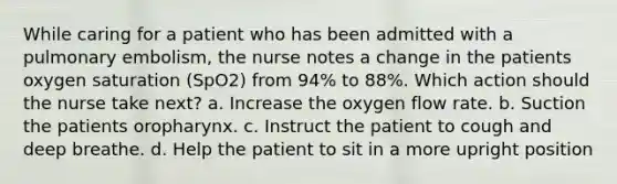 While caring for a patient who has been admitted with a pulmonary embolism, the nurse notes a change in the patients oxygen saturation (SpO2) from 94% to 88%. Which action should the nurse take next? a. Increase the oxygen flow rate. b. Suction the patients oropharynx. c. Instruct the patient to cough and deep breathe. d. Help the patient to sit in a more upright position