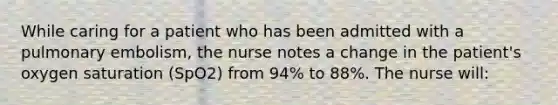 While caring for a patient who has been admitted with a pulmonary embolism, the nurse notes a change in the patient's oxygen saturation (SpO2) from 94% to 88%. The nurse will: