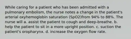 While caring for a patient who has been admitted with a pulmonary embolism, the nurse notes a change in the patient's arterial oxyhemoglobin saturation (SpO2)from 94% to 88%. The nurse will a. assist the patient to cough and deep-breathe. b. help the patient to sit in a more upright position. c. suction the patient's oropharynx. d. increase the oxygen flow rate.