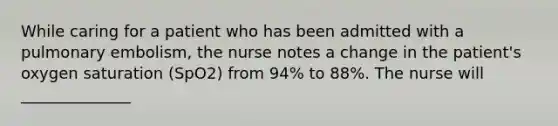 While caring for a patient who has been admitted with a pulmonary embolism, the nurse notes a change in the patient's oxygen saturation (SpO2) from 94% to 88%. The nurse will ______________