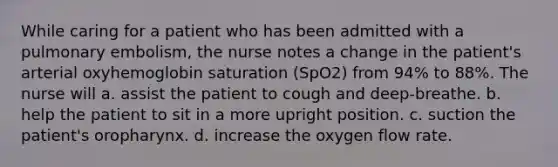 While caring for a patient who has been admitted with a pulmonary embolism, the nurse notes a change in the patient's arterial oxyhemoglobin saturation (SpO2) from 94% to 88%. The nurse will a. assist the patient to cough and deep-breathe. b. help the patient to sit in a more upright position. c. suction the patient's oropharynx. d. increase the oxygen flow rate.