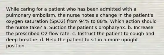 While caring for a patient who has been admitted with a pulmonary embolism, the nurse notes a change in the patient's oxygen saturation (SpO2) from 94% to 88%. Which action should the nurse take? a. Suction the patient's oropharynx. b. Increase the prescribed O2 flow rate. c. Instruct the patient to cough and deep breathe. d. Help the patient to sit in a more upright position.