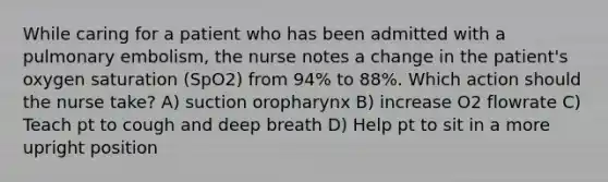 While caring for a patient who has been admitted with a pulmonary embolism, the nurse notes a change in the patient's oxygen saturation (SpO2) from 94% to 88%. Which action should the nurse take? A) suction oropharynx B) increase O2 flowrate C) Teach pt to cough and deep breath D) Help pt to sit in a more upright position