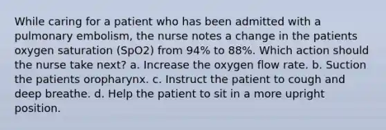 While caring for a patient who has been admitted with a pulmonary embolism, the nurse notes a change in the patients oxygen saturation (SpO2) from 94% to 88%. Which action should the nurse take next? a. Increase the oxygen flow rate. b. Suction the patients oropharynx. c. Instruct the patient to cough and deep breathe. d. Help the patient to sit in a more upright position.